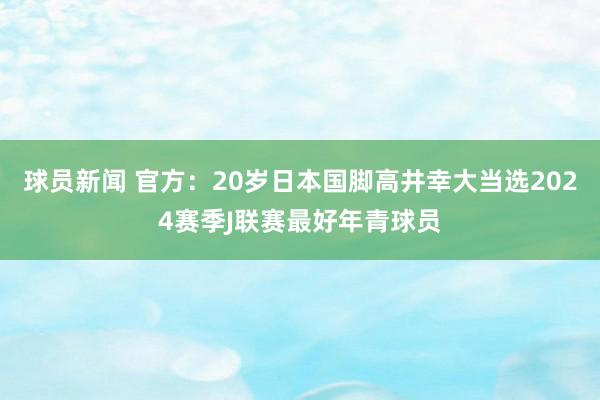 球员新闻 官方：20岁日本国脚高井幸大当选2024赛季J联赛最好年青球员