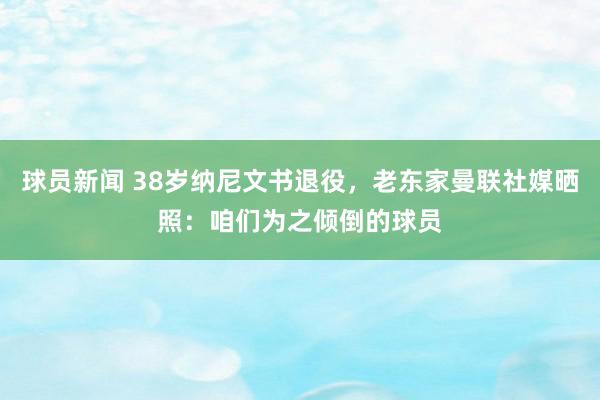 球员新闻 38岁纳尼文书退役，老东家曼联社媒晒照：咱们为之倾倒的球员