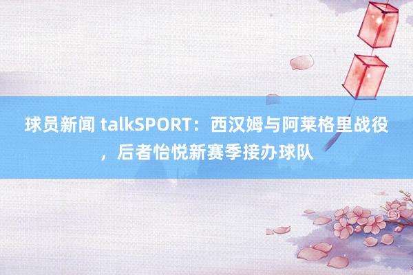 球员新闻 talkSPORT：西汉姆与阿莱格里战役，后者怡悦新赛季接办球队