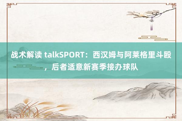 战术解读 talkSPORT：西汉姆与阿莱格里斗殴，后者适意新赛季接办球队