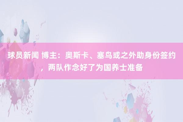 球员新闻 博主：奥斯卡、塞鸟或之外助身份签约，两队作念好了为国养士准备