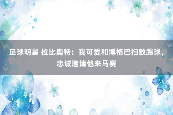 足球明星 拉比奥特：我可爱和博格巴扫数踢球，忠诚邀请他来马赛