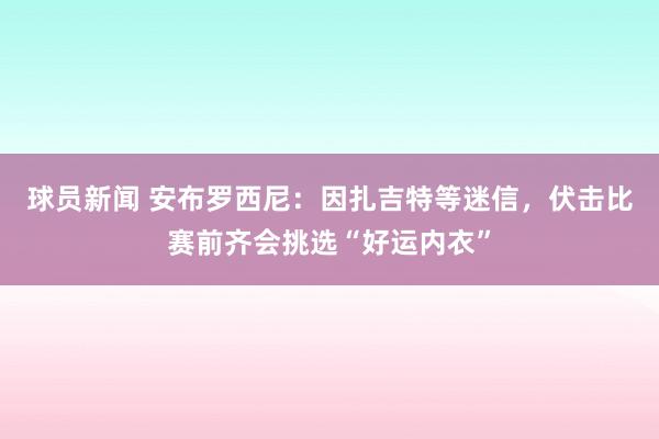 球员新闻 安布罗西尼：因扎吉特等迷信，伏击比赛前齐会挑选“好运内衣”