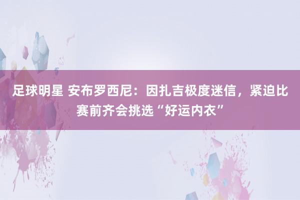 足球明星 安布罗西尼：因扎吉极度迷信，紧迫比赛前齐会挑选“好运内衣”