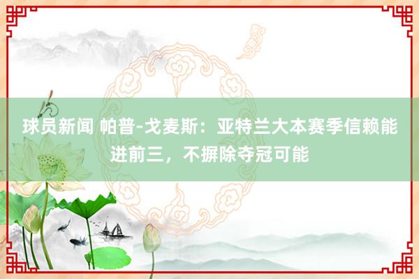 球员新闻 帕普-戈麦斯：亚特兰大本赛季信赖能进前三，不摒除夺冠可能