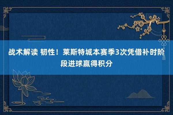 战术解读 韧性！莱斯特城本赛季3次凭借补时阶段进球赢得积分