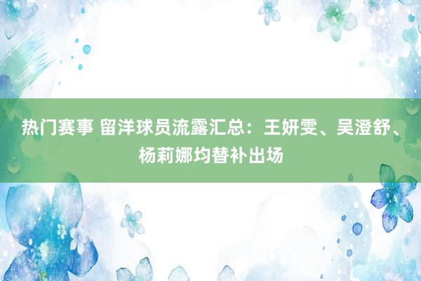 热门赛事 留洋球员流露汇总：王妍雯、吴澄舒、杨莉娜均替补出场