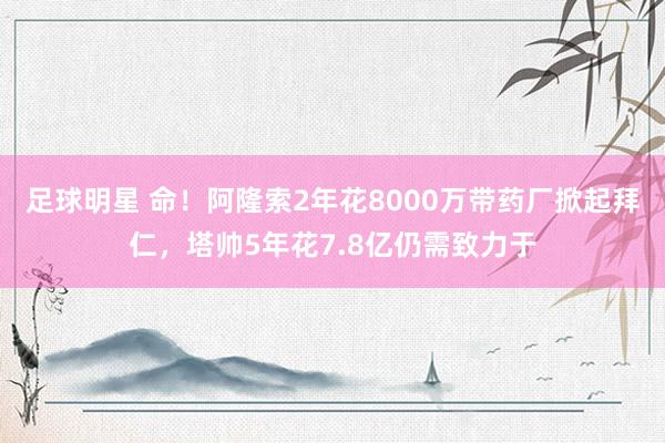 足球明星 命！阿隆索2年花8000万带药厂掀起拜仁，塔帅5年花7.8亿仍需致力于