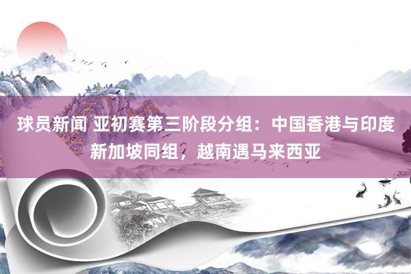 球员新闻 亚初赛第三阶段分组：中国香港与印度新加坡同组，越南遇马来西亚