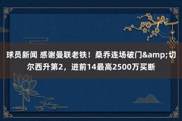 球员新闻 感谢曼联老铁！桑乔连场破门&切尔西升第2，进前14最高2500万买断