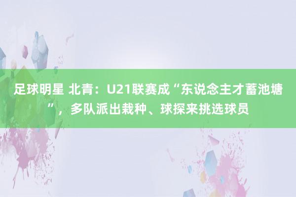 足球明星 北青：U21联赛成“东说念主才蓄池塘”，多队派出栽种、球探来挑选球员