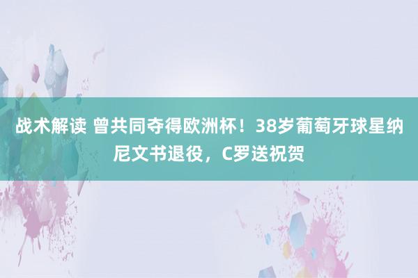 战术解读 曾共同夺得欧洲杯！38岁葡萄牙球星纳尼文书退役，C罗送祝贺