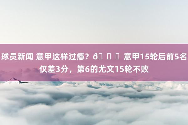 球员新闻 意甲这样过瘾？😏意甲15轮后前5名仅差3分，第6的尤文15轮不败