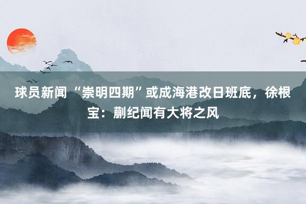 球员新闻 “崇明四期”或成海港改日班底，徐根宝：蒯纪闻有大将之风