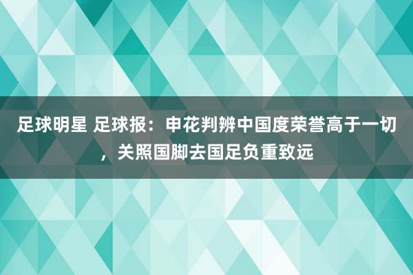 足球明星 足球报：申花判辨中国度荣誉高于一切，关照国脚去国足负重致远