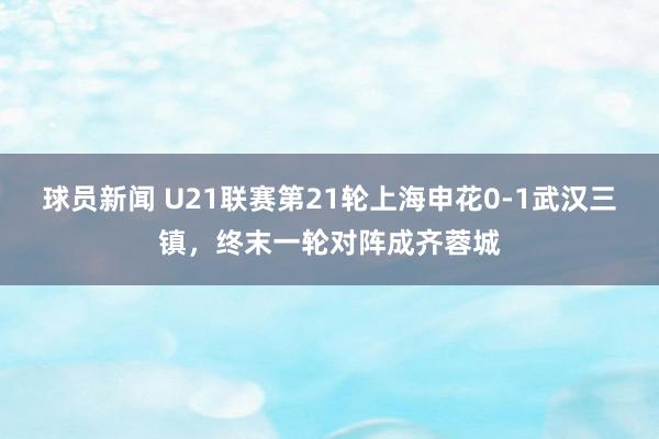 球员新闻 U21联赛第21轮上海申花0-1武汉三镇，终末一轮对阵成齐蓉城