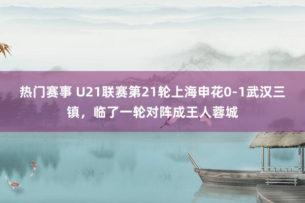 热门赛事 U21联赛第21轮上海申花0-1武汉三镇，临了一轮对阵成王人蓉城