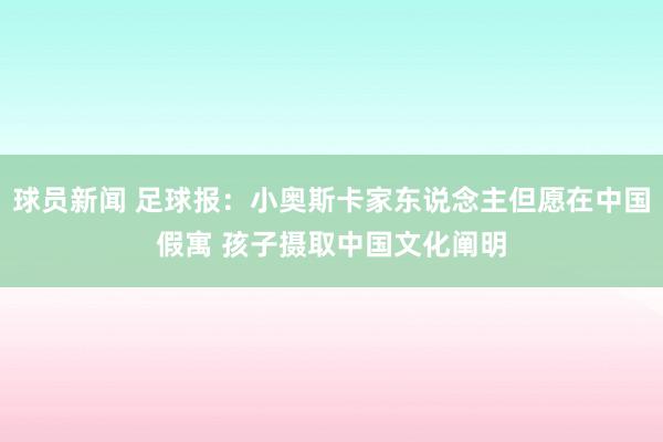 球员新闻 足球报：小奥斯卡家东说念主但愿在中国假寓 孩子摄取中国文化阐明