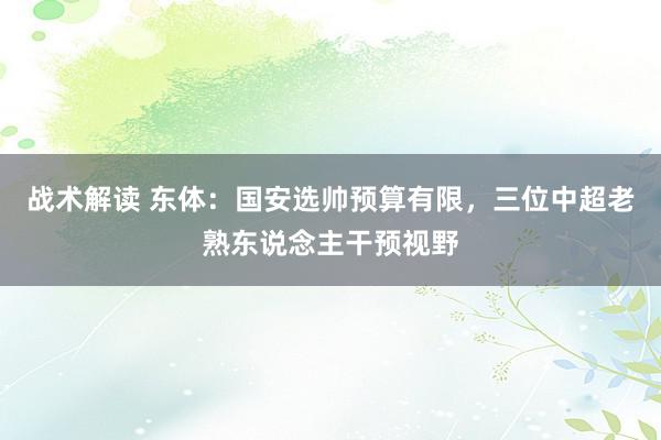 战术解读 东体：国安选帅预算有限，三位中超老熟东说念主干预视野