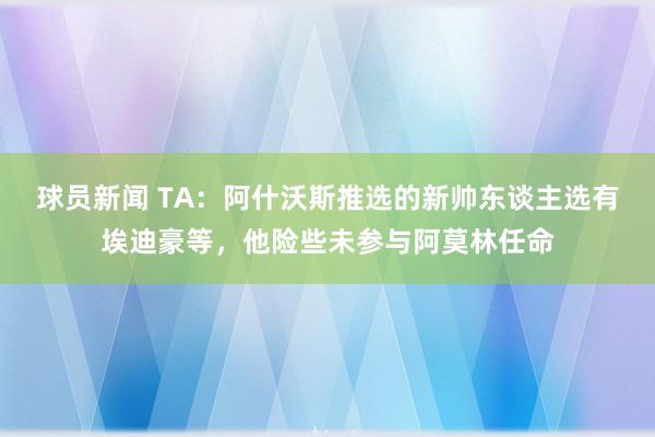 球员新闻 TA：阿什沃斯推选的新帅东谈主选有埃迪豪等，他险些未参与阿莫林任命