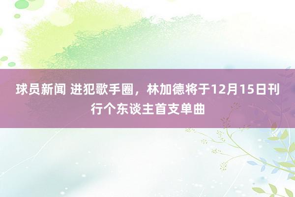 球员新闻 进犯歌手圈，林加德将于12月15日刊行个东谈主首支单曲