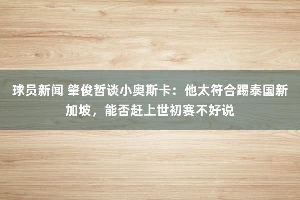 球员新闻 肇俊哲谈小奥斯卡：他太符合踢泰国新加坡，能否赶上世初赛不好说