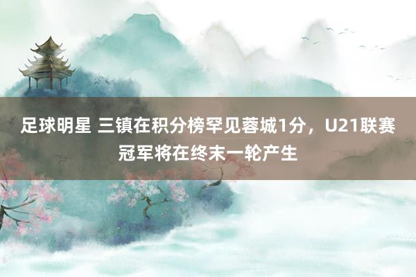 足球明星 三镇在积分榜罕见蓉城1分，U21联赛冠军将在终末一轮产生