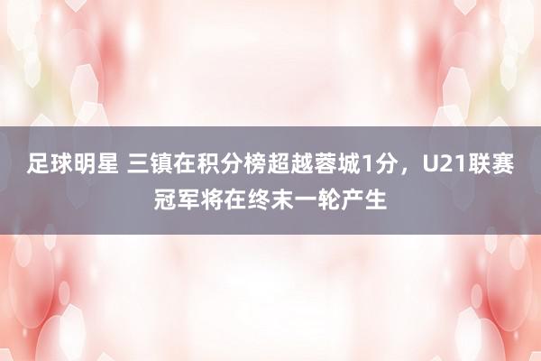 足球明星 三镇在积分榜超越蓉城1分，U21联赛冠军将在终末一轮产生