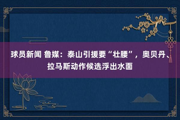 球员新闻 鲁媒：泰山引援要“壮腰”，奥贝丹、拉马斯动作候选浮出水面