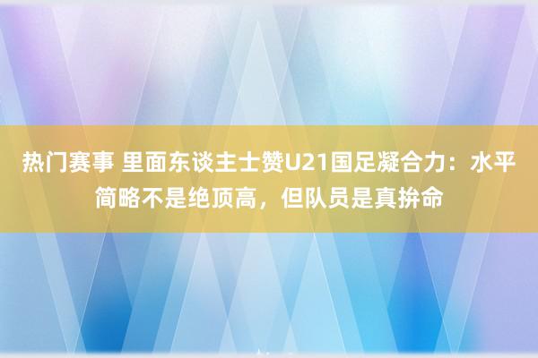 热门赛事 里面东谈主士赞U21国足凝合力：水平简略不是绝顶高，但队员是真拚命