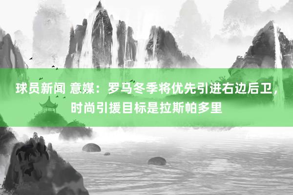 球员新闻 意媒：罗马冬季将优先引进右边后卫，时尚引援目标是拉斯帕多里