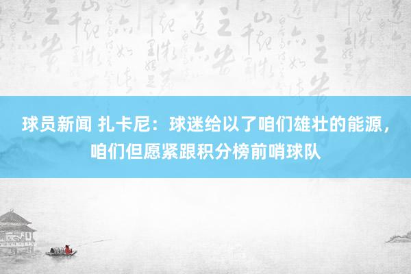 球员新闻 扎卡尼：球迷给以了咱们雄壮的能源，咱们但愿紧跟积分榜前哨球队