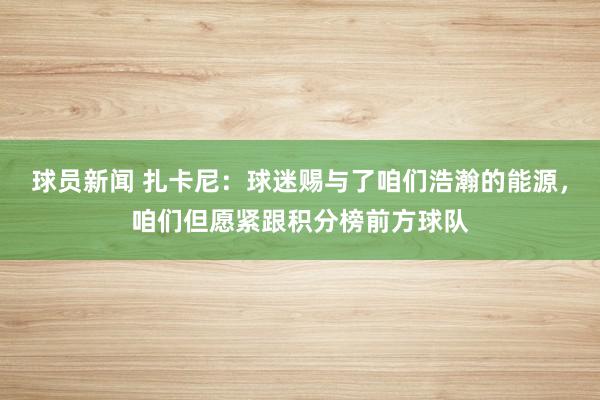 球员新闻 扎卡尼：球迷赐与了咱们浩瀚的能源，咱们但愿紧跟积分榜前方球队