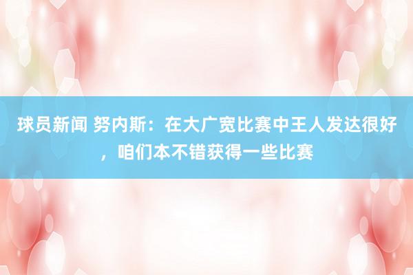 球员新闻 努内斯：在大广宽比赛中王人发达很好，咱们本不错获得一些比赛