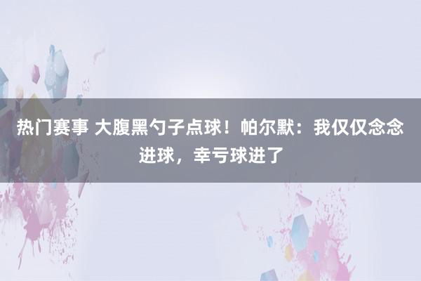 热门赛事 大腹黑勺子点球！帕尔默：我仅仅念念进球，幸亏球进了