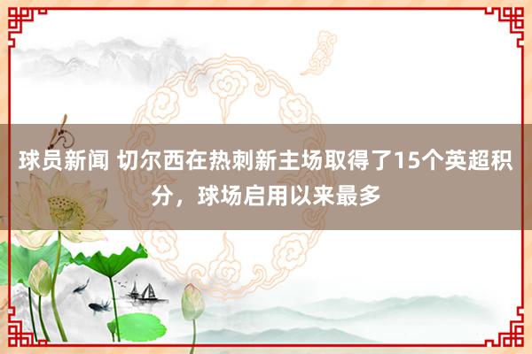 球员新闻 切尔西在热刺新主场取得了15个英超积分，球场启用以来最多