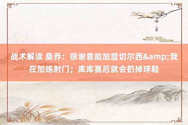 战术解读 桑乔：很谢意能加盟切尔西&我在加练射门；库库赛后就会扔掉球鞋