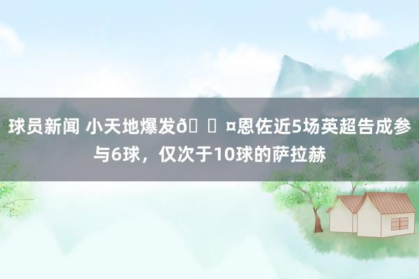 球员新闻 小天地爆发😤恩佐近5场英超告成参与6球，仅次于10球的萨拉赫