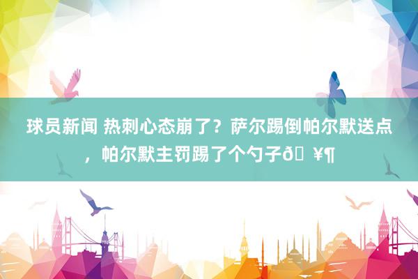 球员新闻 热刺心态崩了？萨尔踢倒帕尔默送点，帕尔默主罚踢了个勺子🥶