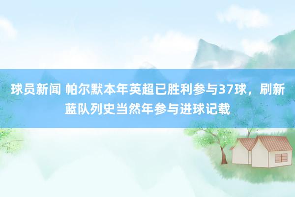 球员新闻 帕尔默本年英超已胜利参与37球，刷新蓝队列史当然年参与进球记载