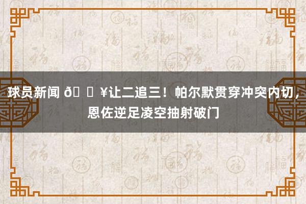 球员新闻 💥让二追三！帕尔默贯穿冲突内切，恩佐逆足凌空抽射破门