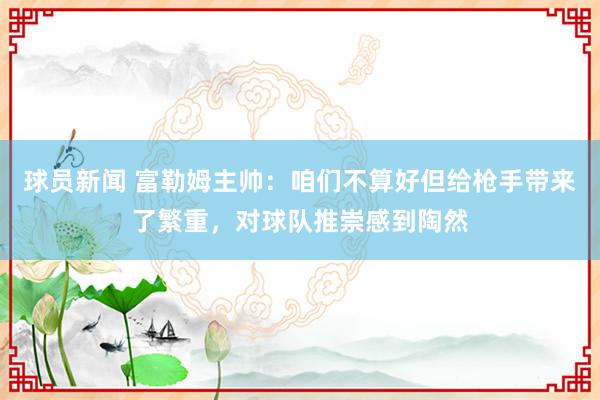 球员新闻 富勒姆主帅：咱们不算好但给枪手带来了繁重，对球队推崇感到陶然