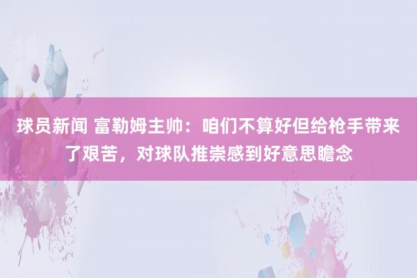 球员新闻 富勒姆主帅：咱们不算好但给枪手带来了艰苦，对球队推崇感到好意思瞻念