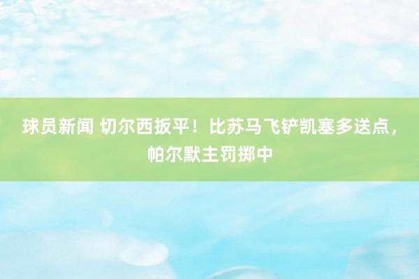 球员新闻 切尔西扳平！比苏马飞铲凯塞多送点，帕尔默主罚掷中