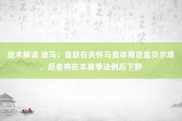 战术解读 迪马：曼联在关怀马竞体育总监贝尔塔，后者将在本赛季法例后下野