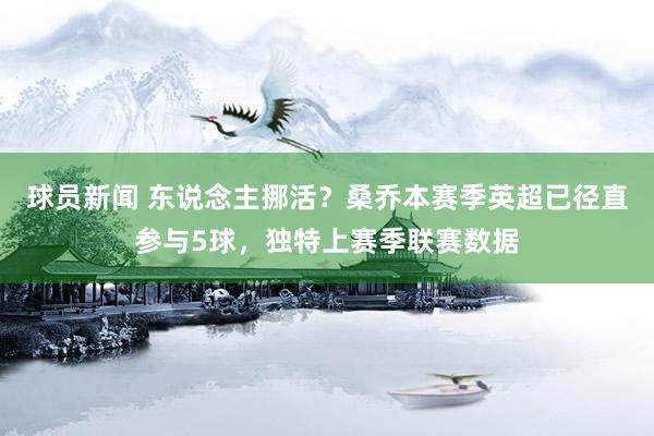 球员新闻 东说念主挪活？桑乔本赛季英超已径直参与5球，独特上赛季联赛数据