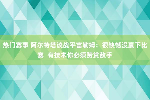 热门赛事 阿尔特塔谈战平富勒姆：很缺憾没赢下比赛  有技术你必须赞赏敌手