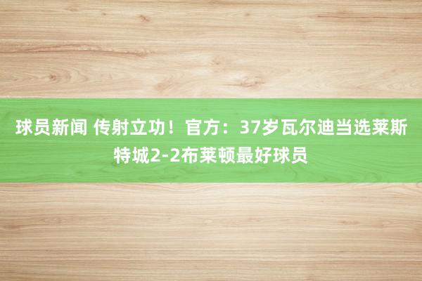 球员新闻 传射立功！官方：37岁瓦尔迪当选莱斯特城2-2布莱顿最好球员