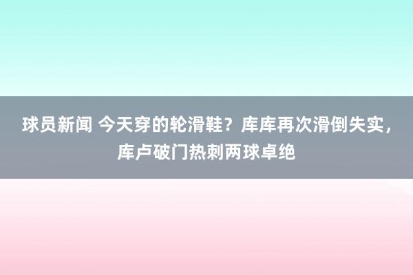 球员新闻 今天穿的轮滑鞋？库库再次滑倒失实，库卢破门热刺两球卓绝