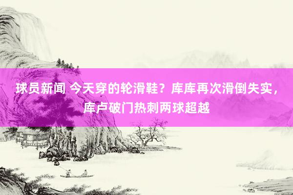 球员新闻 今天穿的轮滑鞋？库库再次滑倒失实，库卢破门热刺两球超越